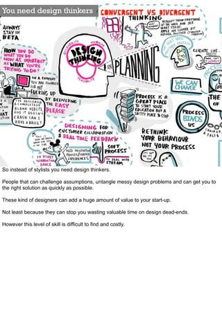 You need design thinkers




So instead of stylists you need design thinkers.

People that can challenge assumptions, untangle messy design problems and can get you to
the right solution as quickly as possible.

These kind of designers can add a huge amount of value to your start-up.

Not least because they can stop you wasting valuable time on design dead-ends.

However this level of skill is difficult to find and costly.
 