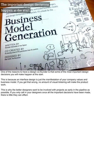 The important design decisions
happen at the start




One of the reasons to have a design co-founder is that some of the most important design
decisions you will make happen at the start.

This is because an interface design is just the manifestation of your company values and
business model. If you get that wrong, no amount of visual tinkering will make the product
work.

This is why the better designers want to be involved with projects as early in the pipeline as
possible. If you only call in your designers once all the important decisions have been made,
there is little they can effect.
 