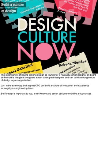 Build a culture
of design




The other benefit of having either a design co-founder or a relatively senior designer on board
at the start is that great designers attract other great designers and can build a strong culture
of design in your organisation.

Just in the same way that a great CTO can build a culture of innovation and excellence
amongst your engineering team.

So if design is important to you, a well known and senior designer could be a huge asset.
 