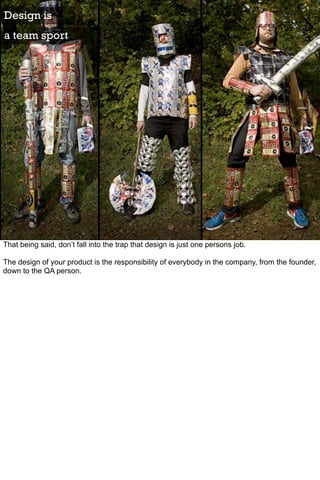 Design is
a team sport




That being said, don’t fall into the trap that design is just one persons job.

The design of your product is the responsibility of everybody in the company, from the founder,
down to the QA person.
 