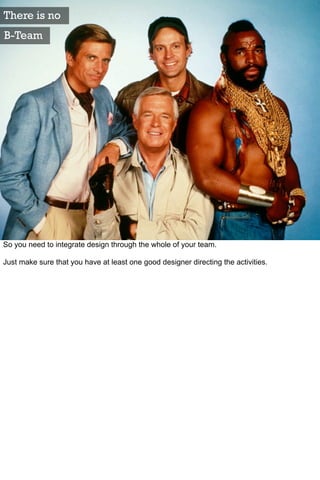 There is no
B-Team




So you need to integrate design through the whole of your team.

Just make sure that you have at least one good designer directing the activities.
 