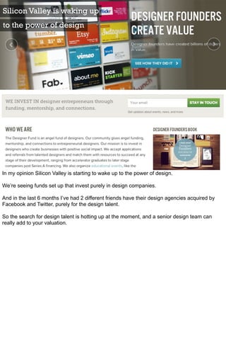 Silicon Valley is waking up
to the power of design




In my opinion Silicon Valley is starting to wake up to the power of design.

We’re seeing funds set up that invest purely in design companies.

And in the last 6 months I’ve had 2 different friends have their design agencies acquired by
Facebook and Twitter, purely for the design talent.

So the search for design talent is hotting up at the moment, and a senior design team can
really add to your valuation.
 