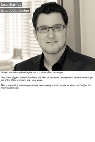 Lean Start-up
is good for design




I think Lean start-up has largely had a positive effect on design.

One of the biggest benefits has been this idea of “customer development” and the need to get
out of the office and learn from your users.

This is something that designers have been saying to their bosses for years, so I’m glad it’s
finally catching on.
 