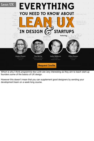 Lean UX




Which is why I think programme like LUXr are very interesting as they aim to teach start-up
founders some of the basics of UX design.

However this doesn’t mean that you can supplement good designers by sending your
development team on a week long course.
 