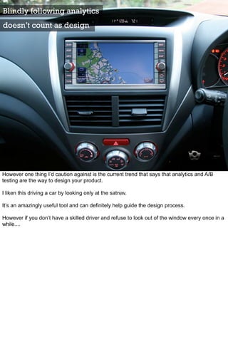 Blindly following analytics
doesn’t count as design




However one thing I’d caution against is the current trend that says that analytics and A/B
testing are the way to design your product.

I liken this driving a car by looking only at the satnav.

It’s an amazingly useful tool and can definitely help guide the design process.

However if you don’t have a skilled driver and refuse to look out of the window every once in a
while....
 