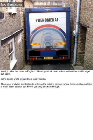 Local maxima




You’ll do what this driver in England did and get stuck down a dead end and be unable to get
out again.

In the design world we call this a local maxima.

The use of analytics and testing to optimise the existing product, where there could actually be
a much better solution out there if you only look hard enough.
 