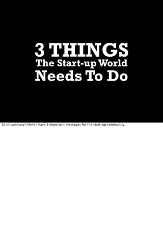 3 THINGS
                    The Start-up World
                    Needs To Do

So in summary I think I have 3 important messages for the start-up community.
 