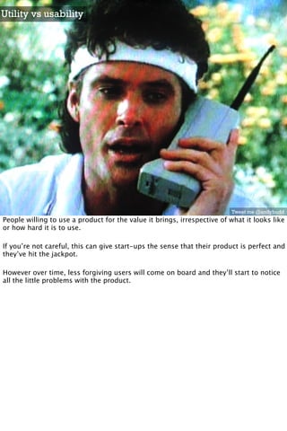 Utility vs usability




                                                                         Tweet me @andybudd
People willing to use a product for the value it brings, irrespective of what it looks like
or how hard it is to use.

If you’re not careful, this can give start-ups the sense that their product is perfect and
they’ve hit the jackpot.

However over time, less forgiving users will come on board and they’ll start to notice
all the little problems with the product.
 