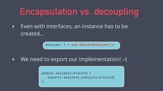 Encapsulation vs. decoupling
Analyzer i = new KincaidAnalyzer();
‣ Even with interfaces, an instance has to be
created…
‣ We need to export our implementation! :-(
module easytext.kincaid {
exports easytext.analysis.kincaid;
}
 