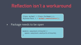 Reflection isn’t a workaround
Class myImpl = Class.forName(…);
MyInterface i = myImpl.newInstance();
‣ Package needs to be open
module easytext.kincaid {
opens easytext.analysis.kincaid;
}
 
