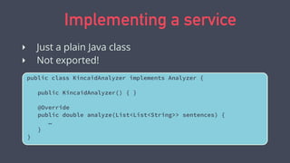 Implementing a service
public class KincaidAnalyzer implements Analyzer {
public KincaidAnalyzer() { }
@Override
public double analyze(List<List<String>> sentences) {
…
}
}
‣ Just a plain Java class
‣ Not exported!
 