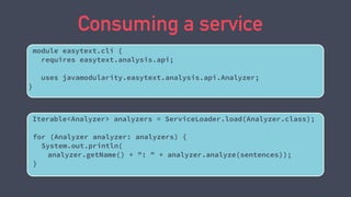 Consuming a service
Iterable<Analyzer> analyzers = ServiceLoader.load(Analyzer.class);
for (Analyzer analyzer: analyzers) {
System.out.println(
analyzer.getName() + ": " + analyzer.analyze(sentences));
}
module easytext.cli {
requires easytext.analysis.api;
uses javamodularity.easytext.analysis.api.Analyzer;
}
 