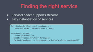 Finding the right service
ServiceLoader<Analyzer> analyzers =
ServiceLoader.load(Analyzer.class);
analyzers.stream()
.filter(provider -> …)
.map(ServiceLoader.Provider::get)
.forEach(analyzer -> System.out.println(analyzer.getName()));
‣ ServiceLoader supports streams
‣ Lazy instantiation of services
 