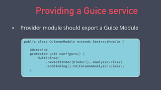 Providing a Guice service
public class ColemanModule extends AbstractModule {
@Override
protected void configure() {
Multibinder
.newSetBinder(binder(), Analyzer.class)
.addBinding().to(ColemanAnalyzer.class);
}
‣ Provider module should export a Guice Module
 