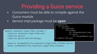 Providing a Guice service
‣ Consumers must be able to compile against the
Guice module
‣ Service impl package must be open
module easytext.algorithm.coleman {
requires easytext.algorithm.api;
requires guice;
requires guice.multibindings;
exports javamodularity.easytext.algorithm.coleman.guice;
opens javamodularity.easytext.algorithm.coleman;
}
javamodularity
│   └── easytext
│   └── algorithm
│   └── coleman
│   ├── ColemanAnalyzer.java
│   └── guice
│   └── ColemanModule.java
└── module-info.java
 