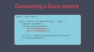 Consuming a Guice service
public class Main {
public static void main(String... args) {
Injector injector =
Guice.createInjector(
new ColemanModule(),
new KincaidModule());
CLI cli = injector.getInstance(CLI.class);
cli.analyze(args[0]);
}
}
 