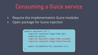 Consuming a Guice service
‣ Require the implementation Guice modules
‣ Open package for Guice injection
module easytext.cli {
requires easytext.algorithm.api;
requires guice;
requires easytext.algorithm.coleman;
requires easytext.algorithm.kincaid;
opens javamodularity.easytext.cli;
}
 