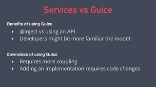 Services vs Guice
‣ @Inject vs using an API
‣ Developers might be more familiar the model
‣ Requires more coupling
‣ Adding an implementation requires code changes
Beneﬁts of using Guice
Downsides of using Guice
 