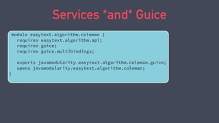 Services *and* Guice
module easytext.algorithm.coleman {
requires easytext.algorithm.api;
requires guice;
requires guice.multibindings;
exports javamodularity.easytext.algorithm.coleman.guice;
opens javamodularity.easytext.algorithm.coleman;
}
 