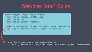 Services *and* Guice
module easytext.algorithm.coleman {
requires easytext.algorithm.api;
requires guice;
requires guice.multibindings;
exports javamodularity.easytext.algorithm.coleman.guice;
opens javamodularity.easytext.algorithm.coleman;
}
provides com.google.inject.AbstractModule
with javamodularity.easytext.algorithm.coleman.guice.ColemanModule
 