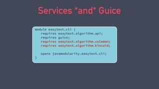 Services *and* Guice
module easytext.cli {
requires easytext.algorithm.api;
requires guice;
requires easytext.algorithm.coleman;
requires easytext.algorithm.kincaid;
opens javamodularity.easytext.cli;
}
 