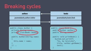 Breaking cycles
public class Author {
private String name;
private List<Book> books;
public Author(String name)
{
this.name = name;
}
// ..
}
public class Book {
public Author author;
public String title;
public void printBook() {
System.out.printf(
"%s, by %snn%s",
title, author.getName(),
text);
}
 
