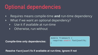 Optional dependencies
‣ Requires means compile-time and run-time dependency
‣ What if we want an optional dependency?
‣ Use it if available at run-time
‣ Otherwise, run without
Compile-time only dependencies:
module framework {
requires static fastjsonlib;
}
Resolve fastjsonlib if available at run-time, ignore if not
 