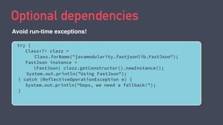 Optional dependencies
try {
Class<?> clazz =
Class.forName("javamodularity.fastjsonlib.FastJson");
FastJson instance =
(FastJson) clazz.getConstructor().newInstance();
System.out.println("Using FastJson");
} catch (ReflectiveOperationException e) {
System.out.println("Oops, we need a fallback!");
}
Avoid run-time exceptions!
 