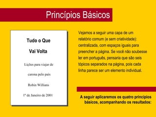 Princípios Básicos Vejamos a seguir uma capa de um  relatório comum (e sem criatividade):  centralizada, com espaços iguais para  preencher a página. Se você não soubesse  ler em português, pensaria que são seis  tópicos separados na página, pois cada  linha parece ser um elemento individual. Tudo o Que Vai Volta Lições para viajar de carona pelo país Robin Willians 1º de Janeiro de 2001 A seguir aplicaremos os quatro princípios básicos, acompanhando os resultados: 