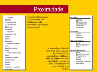 Proximidade -  CD-ROMs CD-ROMs CDs para crianças CDs educacionais CDs de lazer Discos laser -  Educacional Aprendizado inicial Idiomas Ciências Matemática -  Material do Professor Livros Material do professor Vídeos -  Hardware e Acessórios Cabos Dispositivo de entrada Armazenamento Memória Modems Impressoras e acessórios Vídeo e som O maior problema desta lista é que  tudo está próximo de tudo , dificultando uma relação ou organização. CD ROMs Educacional Material do Professor Hardware & Acessórios CD ROMs CDs para crianças CDs educacionais CDs de lazer Discos laser Idiomais Ciências Matemática Livros Material do professor Vídeos Cabos Dispositivo de entrada Armazenamento Memória Modems Impressoras e acessórios Vídeo e som A mesma lista foi criada através de grupos visuais. Acrescentando um  contraste aos títulos  e a  linha divisória  dá-se mais legibilidade, o que torna mais fácil uma relação entre o título e seus tópicos. 