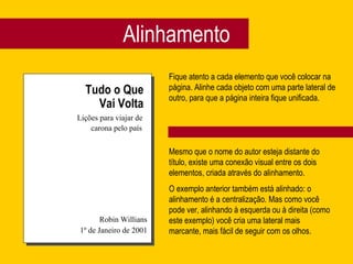 Alinhamento Tudo o Que Vai Volta Lições para viajar de carona pelo país Robin Willians 1º de Janeiro de 2001 Fique atento a cada elemento que você colocar na página. Alinhe cada objeto com uma parte lateral de outro, para que a página inteira fique unificada. Mesmo que o nome do autor esteja distante do título, existe uma conexão visual entre os dois elementos, criada através do alinhamento. O exemplo anterior também está alinhado: o alinhamento é a centralização. Mas como você pode ver, alinhando à esquerda ou à direita (como este exemplo) você cria uma lateral mais marcante, mais fácil de seguir com os olhos. 