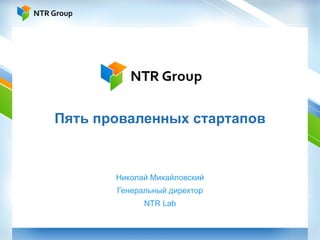 Пять проваленных стартапов Николай Михайловский Генеральный директор NTR Lab 