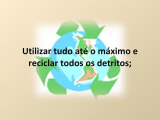 Utilizar tudo até o máximo e reciclar todos os detritos; 