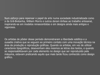 Num esforço para repensar o papel da arte numa sociedade industrializada como a da Grã-Bretanha, William Morris e outros deram ênfase ao trabalho artesanal, inspirando-se em modelos renascentistas e em designs ainda mais antigos e vigorosos. Os artistas de pôster desse período demonstraram a liberdade estética e a ousadia criativa que se seguem ao primeiro contato com uma inovação técnica na área da produção e reprodução gráficas. Quando os artistas, em vez de utilizar caracteres tipográficos, desevenham eles mesmos as letras dos textos, e quando se responsabilizavam por cada elemento no design que ser reproduzido pela máquina, estavam praticando aquilo que mais tarde ficou conhecido como design gráfico. 