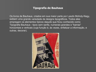 Tipografia de Bauhaus Os livros de Bauhaus, criados em sua maior parte por Laszlo Moholy-Nagy, exibem uma grande variedade de designs tipográficos. Todos eles empregam os elementos típicos daquilo que ficou conhecido como Tipografia Bauhaus - tipos sem serifa, numerais grandes e "barras" horizontais e verticais (cuja função é, às vezes, enfatizar a informação, e outras, decorar). 