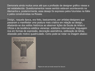 Demoraria ainda muitos anos até que a proﬁssão de designer gráﬁco viesse a ser estabelecida. Questionamentos nesse sentido estavam acontecendo na Alemanha e, posteriormente, esse desejo foi expresso pelos futuristas na Itália e pelos construtivistas na Rússia. Design, naquela época, era feito, basicamente, por artistas-designers que passaram a manifestar uma postura mais criativa em relação ao design, afastando-se dos estilos históricos ao absorver lições da Escola de Artes e Ofícios e da tendência estética vienense: ecletismo internacional, linguagem rica em formas de expressão, decoração assimétrica, estilização de letras, obsessão pelo motivo quadriculado. Como pode-se notar na imagem abaixo: Página de rosto da revista mensal Ver Sacrum. 
