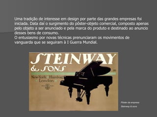 Uma tradição de interesse em design por parte das grandes empresas foi iniciada. Data daí o surgimento do pôster-objeto comercial, composto apenas pelo objeto a ser anunciado e pela marca do produto e destinado ao anuncio desses bens de consumo. O entusiasmo por novas técnicas prenunciaram os movimentos de vanguarda que se seguiram à I Guerra Mundial. Pôster da empresa  Steinway & sons 