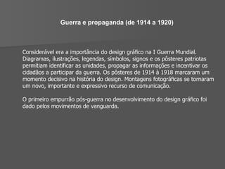 Guerra e propaganda (de 1914 a 1920) Considerável era a importância do design gráﬁco na I Guerra Mundial. Diagramas, ilustrações, legendas, símbolos, signos e os pôsteres patriotas permitiam identiﬁcar as unidades, propagar as informações e incentivar os cidadãos a participar da guerra. Os pôsteres de 1914 à 1918 marcaram um momento decisivo na história do design. Montagens fotográﬁcas se tornaram um novo, importante e expressivo recurso de comunicação. O primeiro empurrão pós-guerra no desenvolvimento do design gráﬁco foi dado pelos movimentos de vanguarda. 