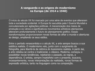 A vanguarda e as origens do modernismo  na Europa (de 1914 a 1940) O início do século XX foi marcado por uma série de eventos que alteraram toda a sociedade ocidental. A Europa foi sacudida pela I Guerra Mundial e convulsionada por agitações políticas. A mecanização dos meios de produção e os vários e signiﬁcativos movimentos artísticos atemporais alteraram profundamente o futuro do planejamento gráﬁco. Essas transformações proporcionaram  novas formas de olhar o mundo e aberturas ao design, ampliando os seus estilos. Entre o período renascentista e o século XX, a arte sempre buscou a sua estética realista. O modernismo veio, junto com o surgimento da fotograﬁa, para libertá-la da retórica do ilusionismo realista. A partir daí, a arte rebelou-se contra o tradicional, o clássico. Moderna, começou a possibilitar novas tendências, rejeitando o passado, as regras, a dependência. O artista, sempre insatisfeito com o presente, buscava, incessantemente, novas interpretações da realidade, novas formas de expressão artística, tanto na linguagem como na composição. 