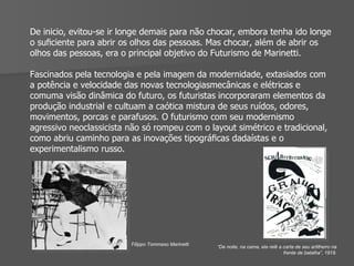 De inicio, evitou-se ir longe demais para não chocar, embora tenha ido longe o suﬁciente para abrir os olhos das pessoas. Mas chocar, além de abrir os olhos das pessoas, era o principal objetivo do Futurismo de Marinetti.  Fascinados pela tecnologia e pela imagem da modernidade, extasiados com a potência e velocidade das novas tecnologiasmecânicas e elétricas e comuma visão dinâmica do futuro, os futuristas incorporaram elementos da produção industrial e cultuam a caótica mistura de seus ruídos, odores,  movimentos, porcas e parafusos. O futurismo com seu modernismo agressivo neoclassicista não só rompeu com o layout simétrico e tradicional, como abriu caminho para as inovações tipográﬁcas dadaístas e o experimentalismo russo. Filippo Tommaso Marinetti “ De noite, na cama, ela relê a carta de seu artilheiro na frente de batalha”, 1919. 