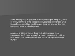 Antes da litografia, os pôsteres eram impressos por tipografia, como os livros, com tinta preta e ocasionais ilustrações xilográficas. Era o tipógrafo que escolhia e combinava os tipos, geralmente de modo que preenchesse a folha impressa.  Agora, os artistas pintavam designs de pôsteres, que eram transferidos à mão para a superfície plana das pedras litográficas, uma técnica que sobreviveu até anos depois da Segunda Guerra Mundial. 