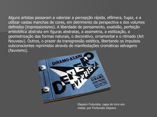 Alguns artistas passaram a valorizar a percepção rápida, efêmera, fugaz, e a utilizar vastas manchas de cores, em detrimento da perspectiva e dos volumes deﬁnidos (impressionismo). A liberdade de pensamento, exatidão, perfeição aristotélica abstrata em ﬁguras abstratas, a assimetria, a estilização, a geometrização das formas naturais, o decorativo, ornamental e o ritmado (Art Nouveau). Outros, o prazer da transgressão estética, libertando os impulsos subconscientes reprimidos através de manifestações cromáticas selvagens (fauvismo). Depero Futurista, capa do livro em metal, por Fortunato Depero 