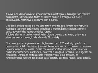 A nova arte direcionava-se gradualmente à abstração, a transgressão máxima ao realismo, ultrapassava todos os limites do que é tradição, do que é conservador, valorizava e chocava com o banal. Colagens, superposição de imagens fotomontadas que tentam reconstruir a realidade segundo parâmetros cientíﬁcos e matemáticos (suprematismo e construtivismo dos revolucionários russos). A fotograﬁa, os aspectos visuais e funcionais do uso das letras, palavras e sistemas de comunicação de idéias de El Lissitzky. Nos anos que se seguiram à revolução russa de 1917, o design gráﬁco se desenvolveu a tal ponto que, juntamente com o cinema, tornou-se um veiculo de comunicação de massa. Nessa mesma atmosfera de revolução, inserida numa sociedade semi-analfabeta, palavras e imagens tornaram-se o agente da revolução. Dando as costas a uma tradição visual e ao passado, os revolucionários ﬁzeram das praças suas paletas, das ruas russas, seus pincéis. 