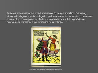 Pôsteres prenunciavam o amadurecimento do design soviético. Gritavam, através de slogans visuais e alegorias políticas, os contrastes entre o passado e o presente, os inimigos e os aliados, o imperialismo e a luta operária, as nuances em vermelho, a cor simbólica da revolução. Edito sobre uso de barbas, gravura  lubok , século XVII 