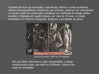 Variadas técnicas de impressão e reprodução, dobras e cortes inusitados, efeitos cinematográﬁcos e dinâmicos, por exemplo, poderiam ser encontrados na revista USSR em construção o destaque em realização do design gráﬁco soviético. Publicada em quatro línguas, por mais de 10 anos, a revista empregava os melhores fotógrafos, designers e jornalistas da época. Layout da revista “URSS em Construção” Até que Stalin reprimisse o vigor vanguardista, o design revolucionário russo, aos olhos do Ocidente, cumpria seu papel na sociedade. 