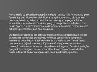 Ao contrário da sociedade européia, o design gráﬁco não foi marcado pelos ferimentos da I GuerraMundial. Nunca se aprimorou tanto técnicas em pôsteres, letreiros, folhetos publicitários, catálogos de peças e feiras industriais num ambiente de desemprego, caos político e inﬂação como nessa época. O expressionismo e o dadaísmo se tornaram os movimentos artísticos preeminentes ao ﬁnal da guerra. Os designs produzidos por artistas expressionistas caracterizavam-se por exageradas ilustrações agressivas, violentos contrastes e tipograﬁas livremente desenhadas. E foi exatamente o dadaísmo de Tristan Tzara, com sua arte (ir)racionalmente ilógica e caótica que continuaram a revolução artista e social no uso de palavras e imagens. Devido à variação tipográﬁca, o designer passou a trabalhar longe do processo industrial quase artesanal, tomando agora suas próprias decisões gráﬁcas. 
