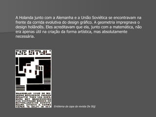 A Holanda junto com a Alemanha e a União Soviética se encontravam na frente da corrida evolutiva do design gráﬁco. A geometria impregnava o design holândês. Eles acreditavam que ela, junto com a matemática, não era apenas útil na criação da forma artística, mas absolutamente necessária.  Emblema da capa da revista De Stijj 