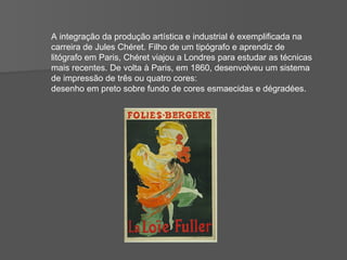 A integração da produção artística e industrial é exemplificada na carreira de Jules Chéret. Filho de um tipógrafo e aprendiz de litógrafo em Paris, Chéret viajou a Londres para estudar as técnicas mais recentes. De volta à Paris, em 1860, desenvolveu um sistema de impressão de três ou quatro cores:  desenho em preto sobre fundo de cores esmaecidas e dégradées.  
