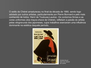O estilo de Chéret amadureceu no final da década de 1880, sendo logo adotado por outros artistas, particularmente por Pierre Bonnard e pelo mais  conhecido de todos, Henri de Toulouse-Lautrec. Os contornos firmes e as cores uniformes (dos traços-chave de Chéret), refletiam a paixão do artista pelas xilogravuras dos japoneses, cujos trabalhos exerceram uma influência dominante na estética daquele período. Aristide Bruant dans son cabaret de Lautrec 