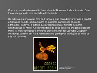 Com a expansão desse estilo decorativo Art Nouveau, toda a área do pôster  tornou-se parte de uma superfície texturizada.  Os artistas que moravam fora da França, e que consideravam Paris a capital artística do mundo, olhavam para os pôsteres parisienses cheio de admiração. Todavia, a cidade que produziu o maior número de obras significativas foi Milão. A origininalidade de seus pôsteres chegou a desafiar Paris. O mais conhecido e influente artista milanês foi Leonetto Cappiello, cuja longa carreira em Paris resultou numa prodigiosa produção de mais de três mil pôsteres. Cognac Albert Robin, de Leonetto Cappiello 